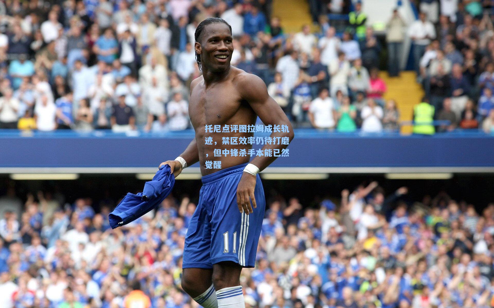 托尼点评图拉姆成长轨迹，禁区效率仍待打磨，但中锋杀手本能已然觉醒