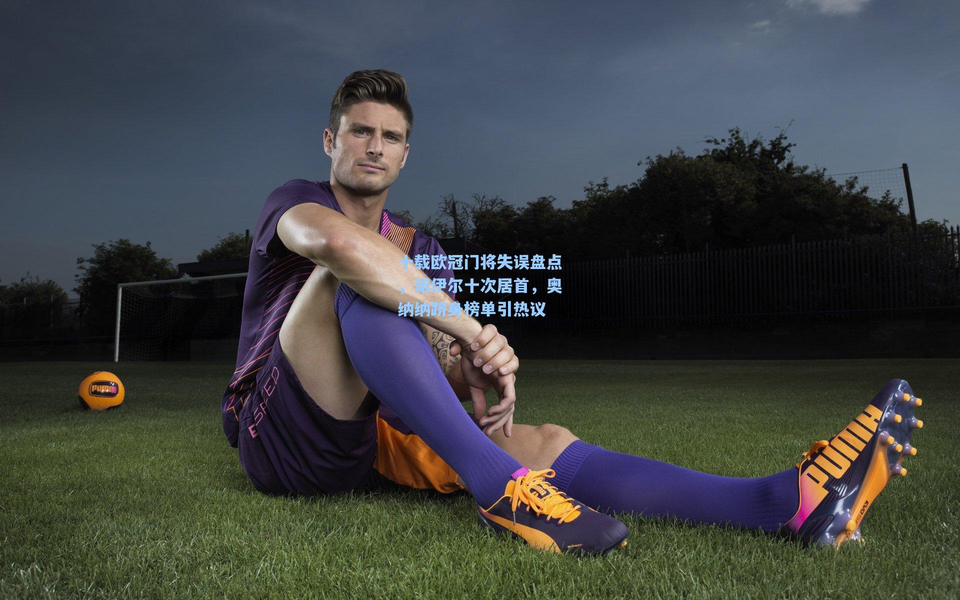 十载欧冠门将失误盘点,诺伊尔十次居首,奥纳纳跻身榜单引热议